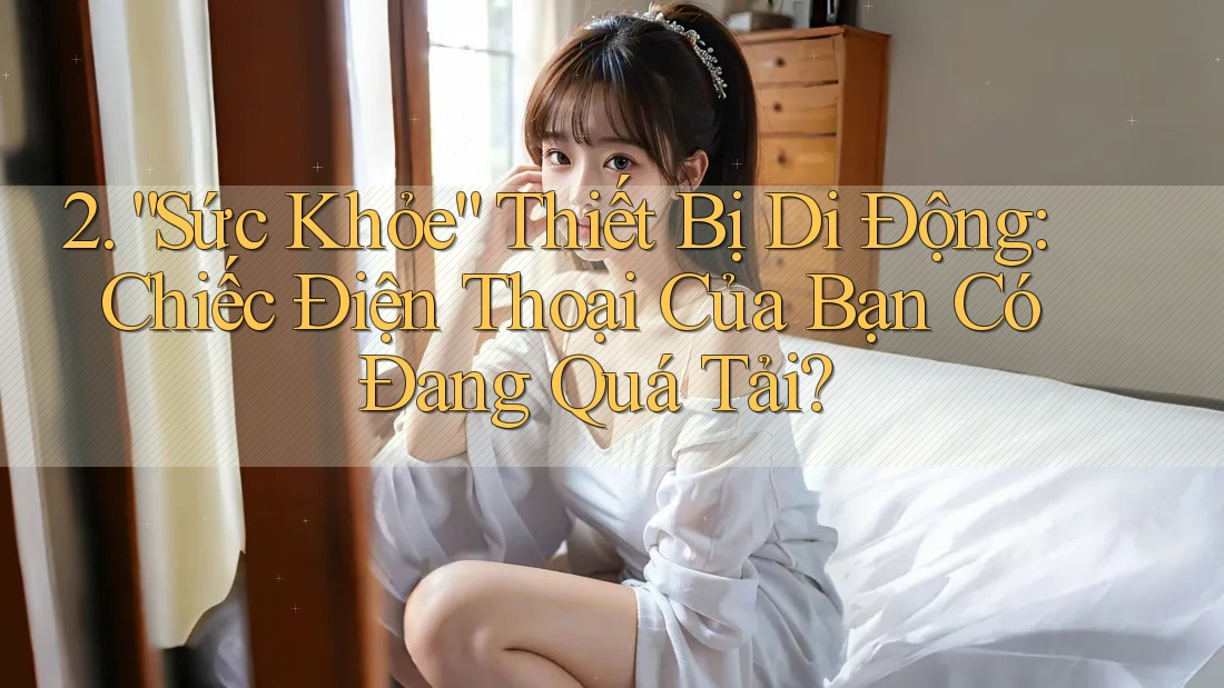 2. “Sức Khỏe” Thiết Bị Di Động: Chiếc Điện Thoại Của Bạn Có Đang Quá Tải?