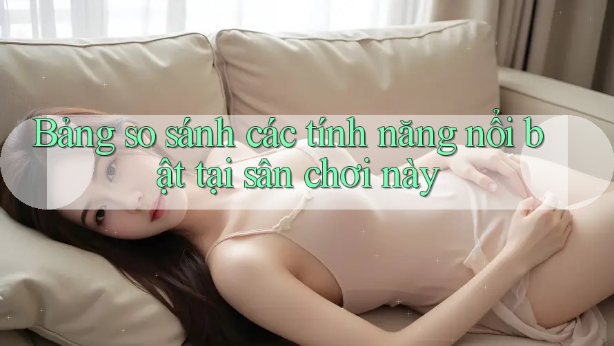 Bảng so sánh các tính năng nổi bật tại sân chơi này