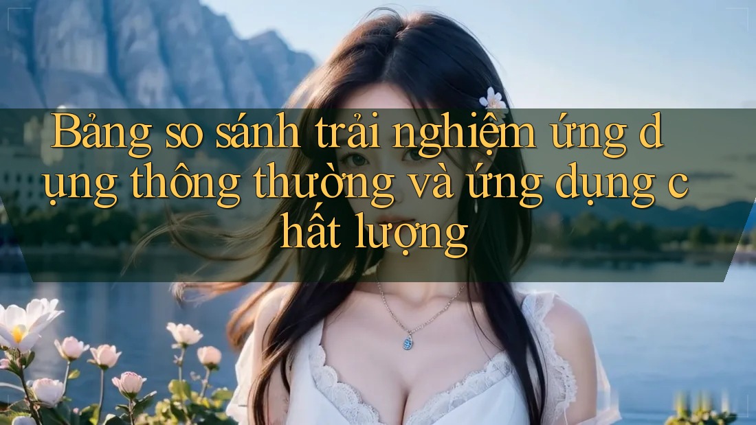 Bảng so sánh trải nghiệm ứng dụng thông thường và ứng dụng chất lượng