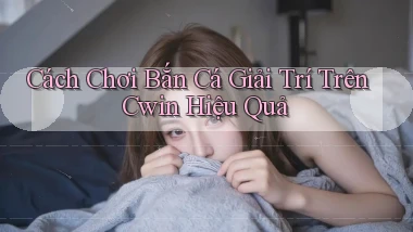 cách chơi bắn cá giải trí trên cwin hiệu quả