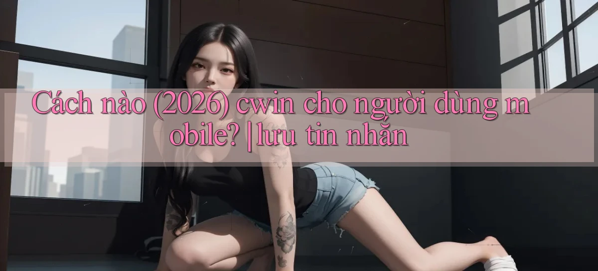 Cách nào (2026) cwin cho người dùng mobile lưu tin nhắn