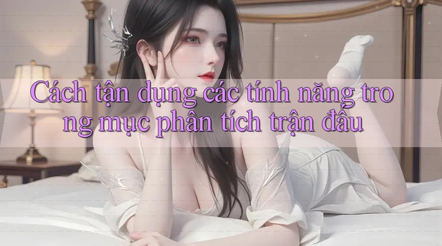 Cách tận dụng các tính năng trong mục phân tích trận đấu Cách tận dụng các tính năng trong mục phân tích trận đấu