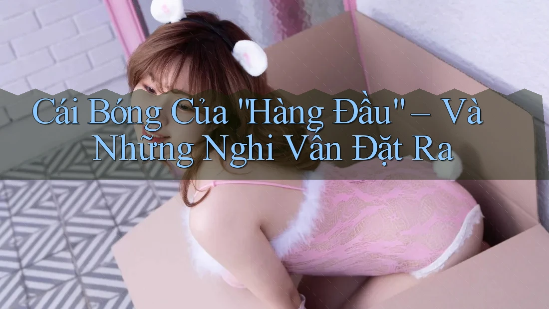 Cái Bóng Của “Hàng Đầu” – Và Những Nghi Vấn Đặt Ra