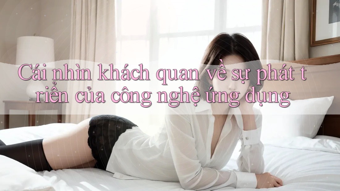 Cái nhìn khách quan về sự phát triển của công nghệ ứng dụng Cái nhìn khách quan về sự phát triển của công nghệ ứng dụng