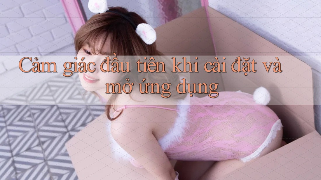 Cảm giác đầu tiên khi cài đặt và mở ứng dụng Cảm giác đầu tiên khi cài đặt và mở ứng dụng