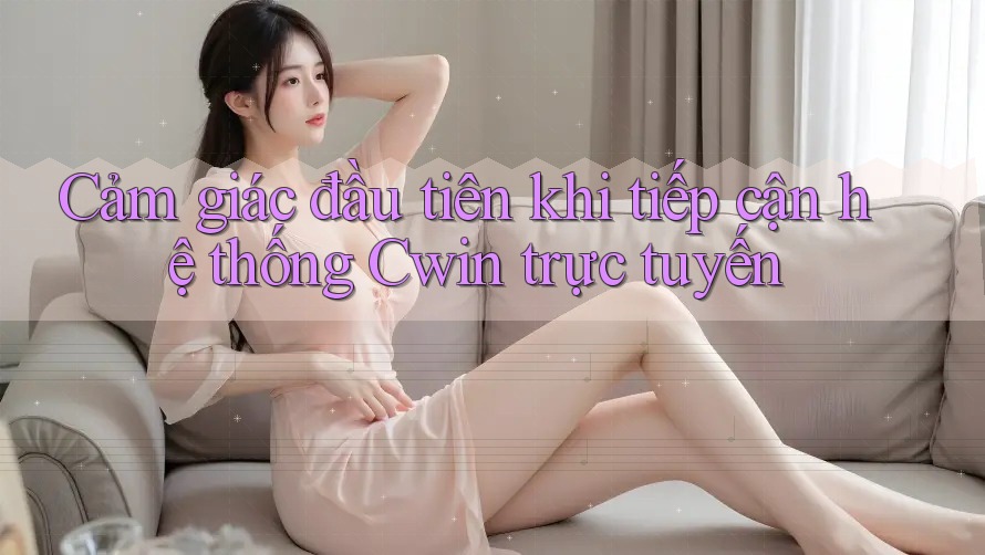 Cảm giác đầu tiên khi tiếp cận hệ thống Cwin trực tuyến