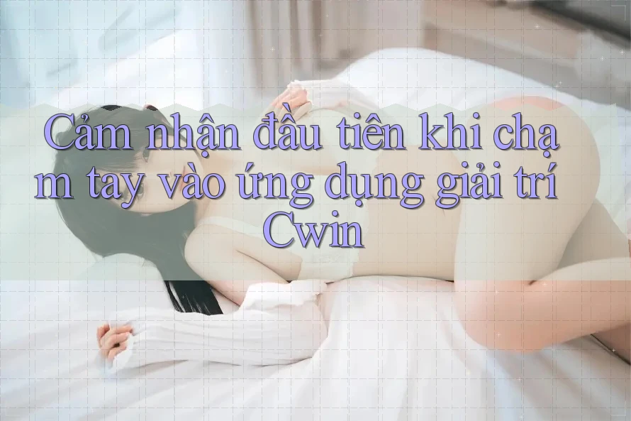 Cảm nhận đầu tiên khi chạm tay vào ứng dụng giải trí Cwin