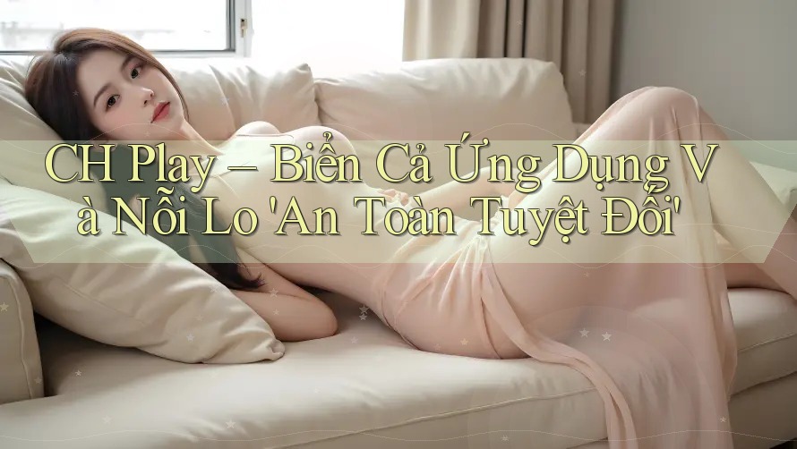 CH Play – Biển Cả Ứng Dụng Và Nỗi Lo 'An Toàn Tuyệt Đối'
