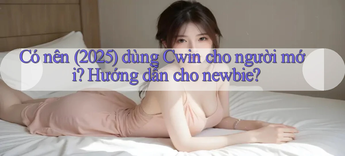 Có nên (2025) dùng Cwin cho người mới, hướng dẫn cho newbie