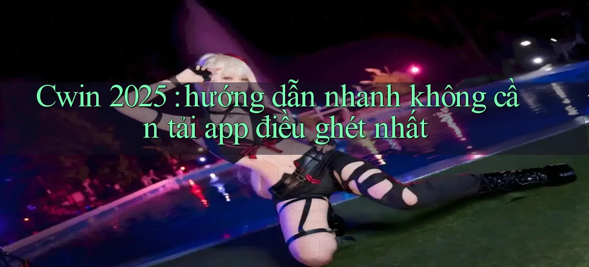 Cwin 2025 hướng dẫn nhanh không cần tải app điều ghét nhất