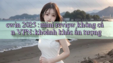 cwin 2025 mini review không cần VPN khoảnh khắc ấn tượng