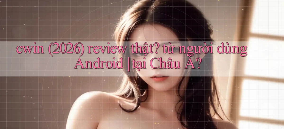 cwin (2026) review thật từ người dùng Android tại Châu Á
