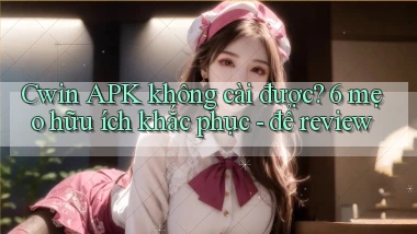 Cwin APK không cài được 6 mẹo hữu ích khắc phục   để review