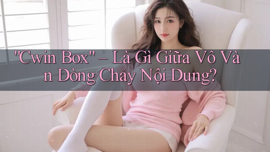 “Cwin Box” – Là Gì Giữa Vô Vàn Dòng Chảy Nội Dung?