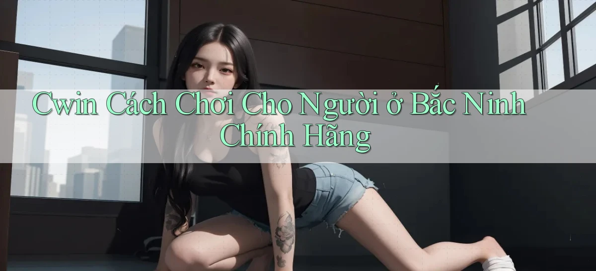 cwin cách chơi cho người ở Bắc Ninh chính hãng