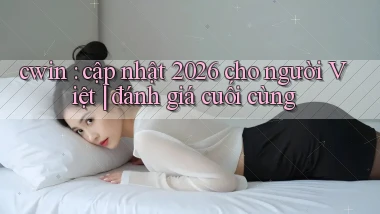 cwin cập nhật 2026 cho người Việt đánh giá cuối cùng