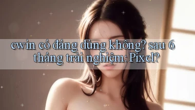 cwin có đáng dùng không sau 6 tháng trải nghiệm Pixel