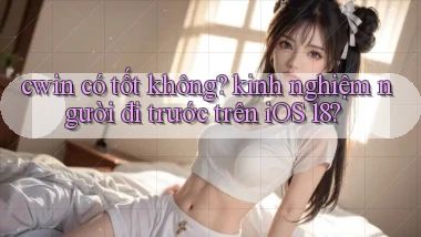 cwin có tốt không kinh nghiệm người đi trước trên iOS 18