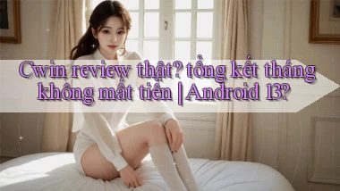 Cwin review thật tổng kết tháng không mất tiền Android 13
