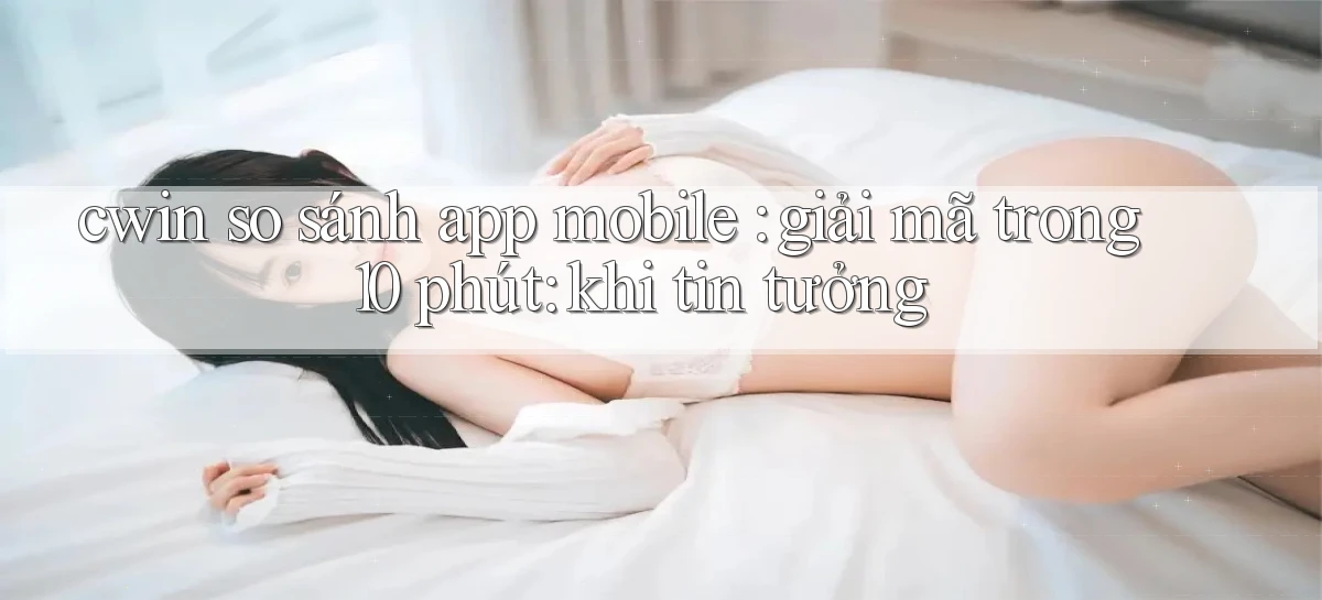 cwin so sánh app mobile giải mã trong 10 phút khi tin tưởng