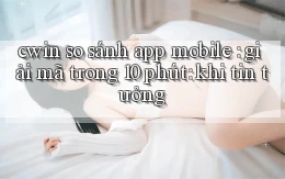 cwin so sánh app mobile giải mã trong 10 phút khi tin tưởng