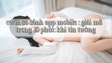 cwin so sánh app mobile giải mã trong 10 phút khi tin tưởng