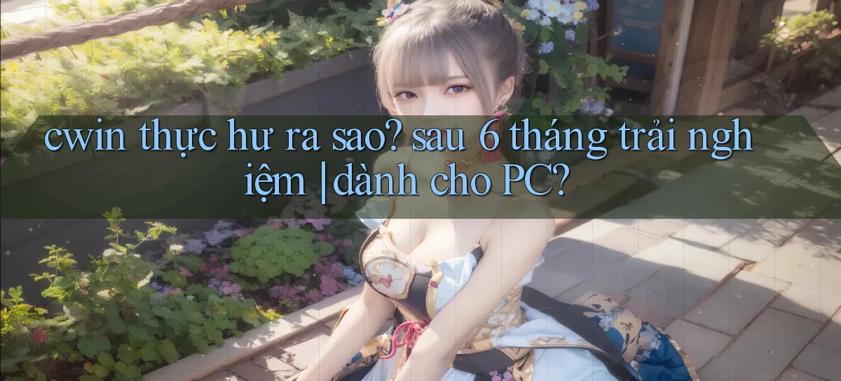 cwin thực hư ra sao sau 6 tháng trải nghiệm dành cho PC