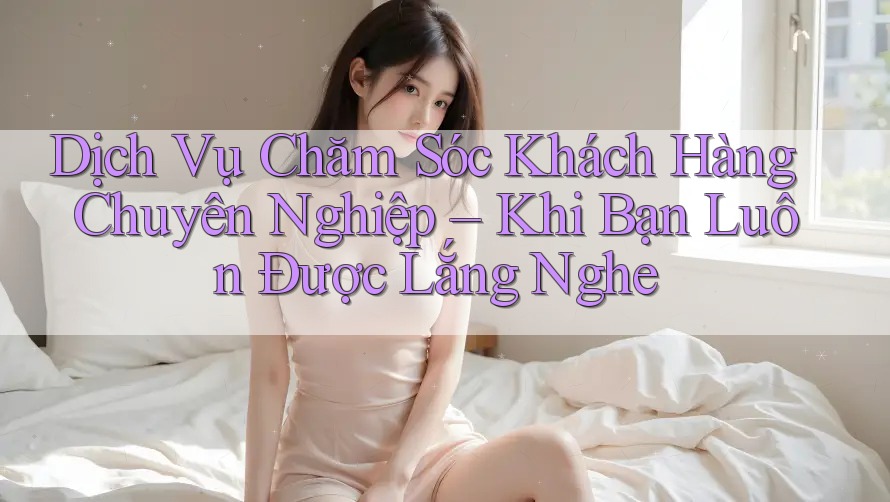 Dịch Vụ Chăm Sóc Khách Hàng Chuyên Nghiệp – Khi Bạn Luôn Được Lắng Nghe