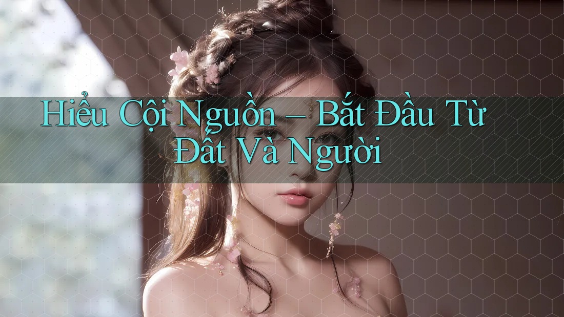 Hiểu Cội Nguồn – Bắt Đầu Từ Đất Và Người