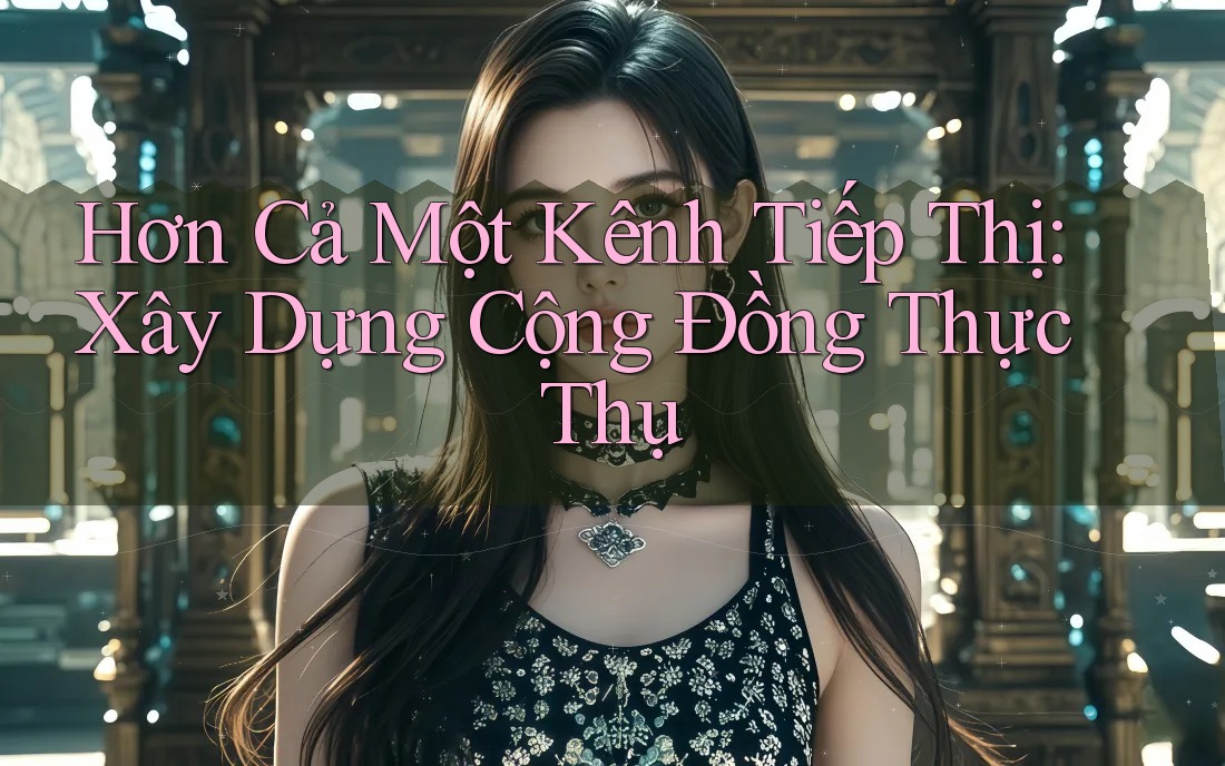 Hơn Cả Một Kênh Tiếp Thị: Xây Dựng Cộng Đồng Thực Thụ