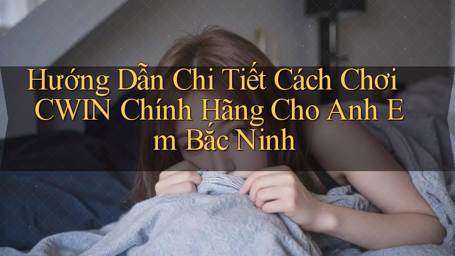 Hướng Dẫn Chi Tiết Cách Chơi CWIN Chính Hãng Cho Anh Em Bắc Ninh