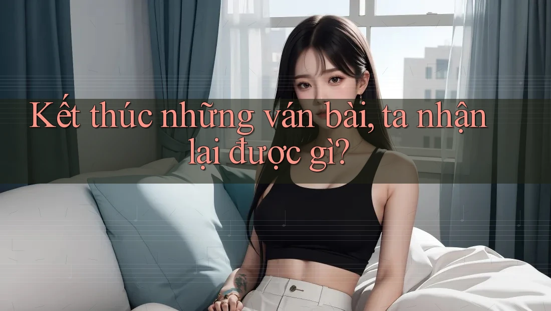 Kết thúc những ván bài, ta nhận lại được gì?