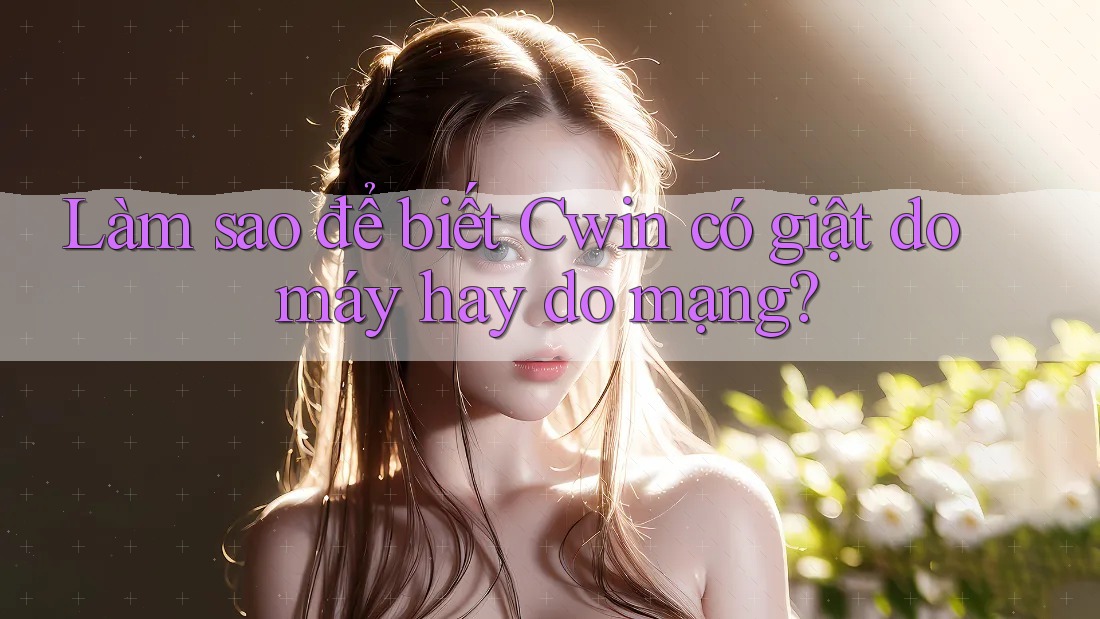 Làm sao để biết Cwin có giật do máy hay do mạng?