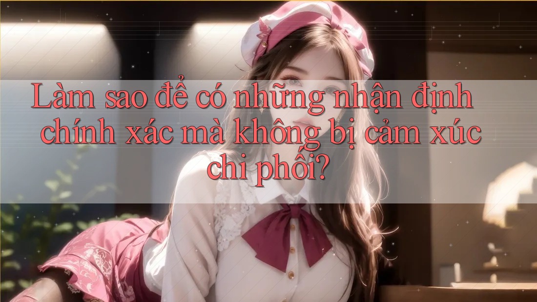 Làm sao để có những nhận định chính xác mà không bị cảm xúc chi phối? Làm sao để có những nhận định chính xác mà không bị cảm xúc chi phối?