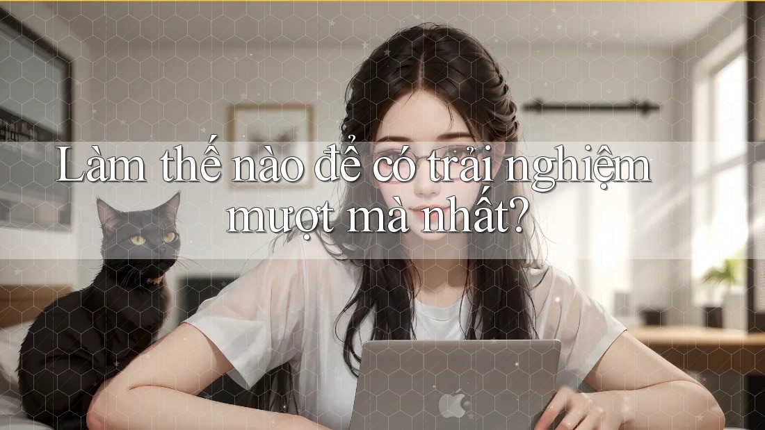 Làm thế nào để có trải nghiệm mượt mà nhất? Làm thế nào để có trải nghiệm mượt mà nhất?
