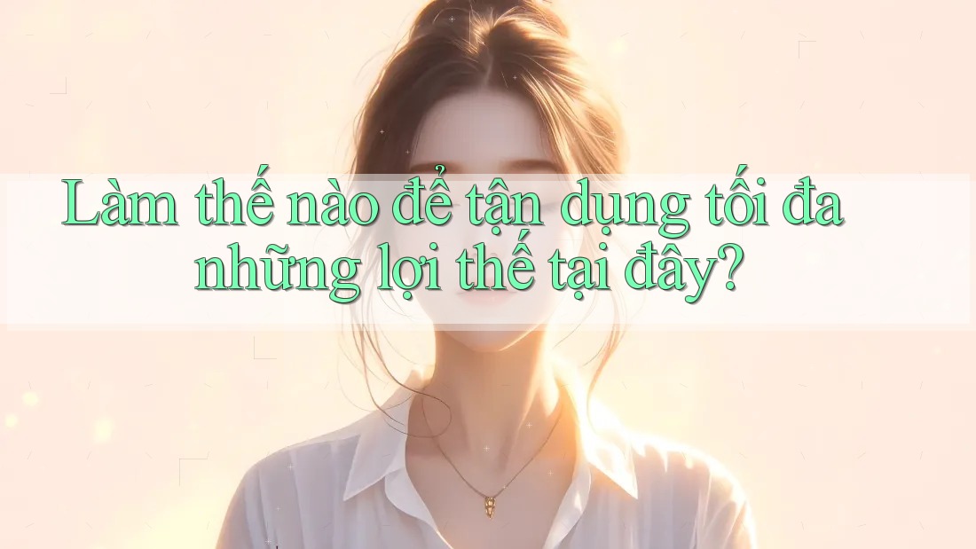 Làm thế nào để tận dụng tối đa những lợi thế tại đây? Làm thế nào để tận dụng tối đa những lợi thế tại đây?