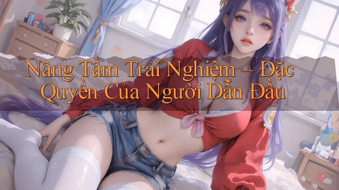 Nâng Tầm Trải Nghiệm – Đặc Quyền Của Người Dẫn Đầu