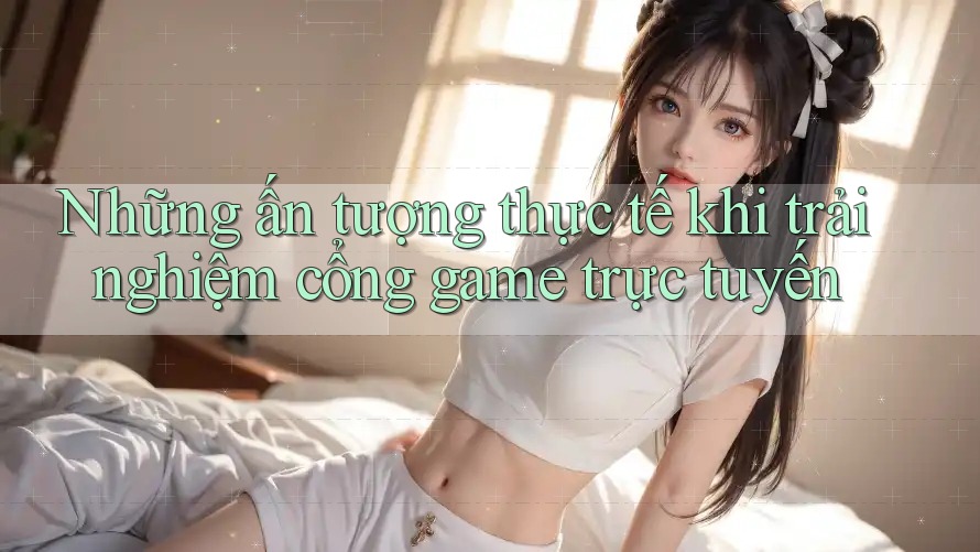 Những ấn tượng thực tế khi trải nghiệm cổng game trực tuyến