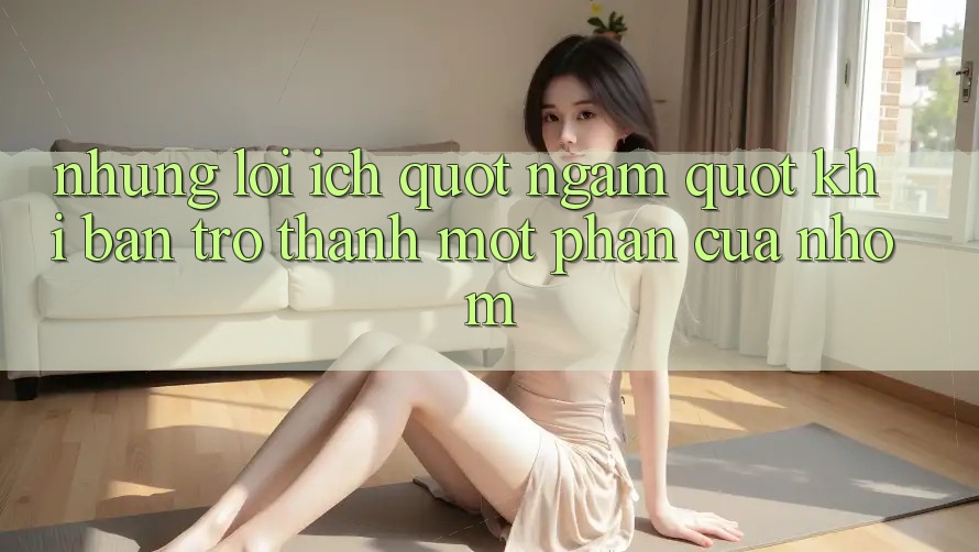 Những lợi ích " ngầm" khi bạn trở thành một phần của nhóm