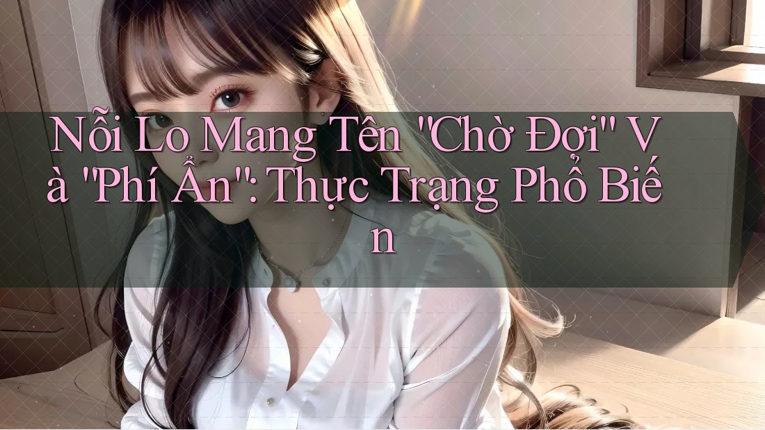 Nỗi Lo Mang Tên “Chờ Đợi” Và “Phí Ẩn”: Thực Trạng Phổ Biến Nỗi Lo Mang Tên “Chờ Đợi” Và “Phí Ẩn”: Thực Trạng Phổ Biến