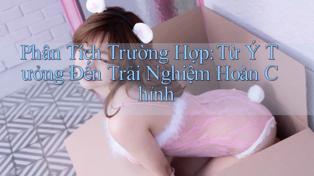 Phân Tích Trường Hợp: Từ Ý Tưởng Đến Trải Nghiệm Hoàn Chỉnh