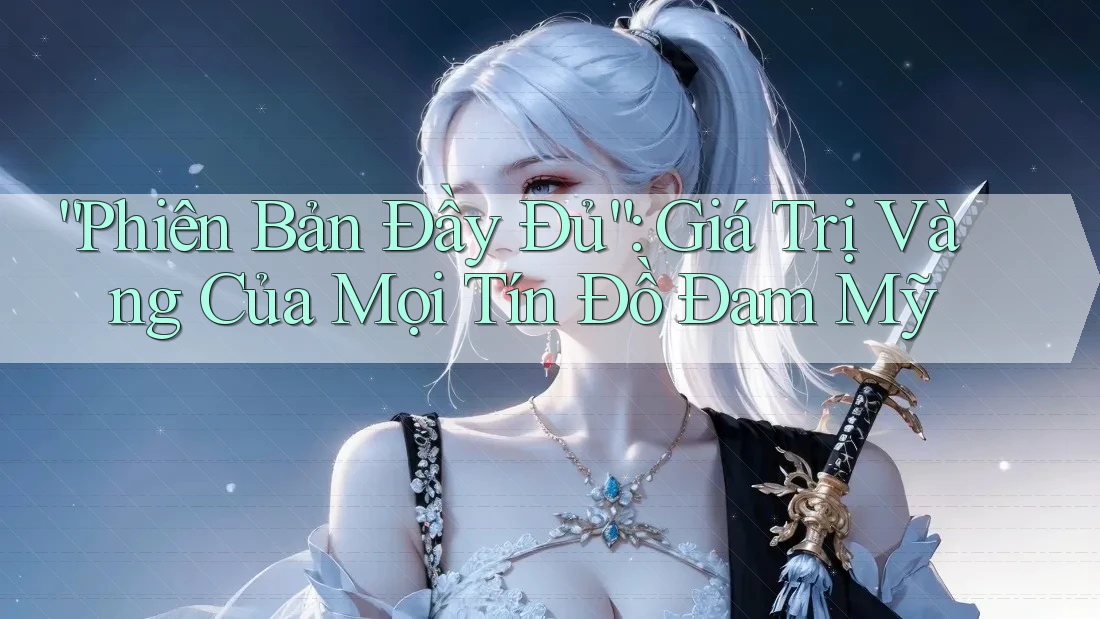 “Phiên Bản Đầy Đủ”: Giá Trị Vàng Của Mọi Tín Đồ Đam Mỹ
