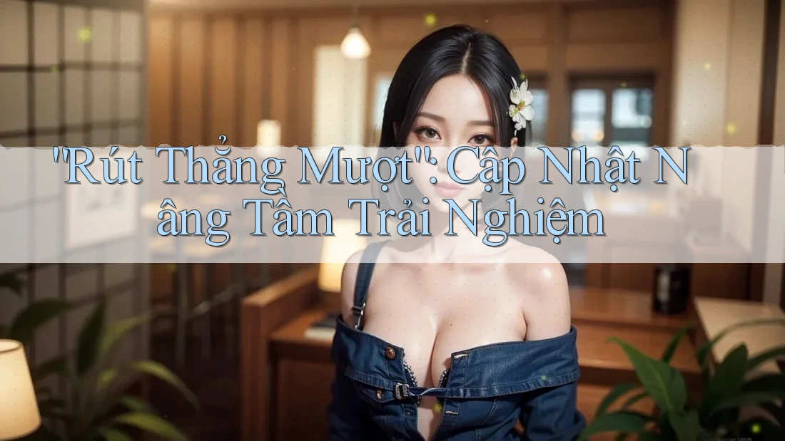 “Rút Thẳng Mượt”: Cập Nhật Nâng Tầm Trải Nghiệm