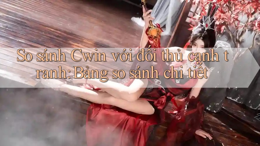 So sánh Cwin với đối thủ cạnh tranh: Bảng so sánh chi tiết