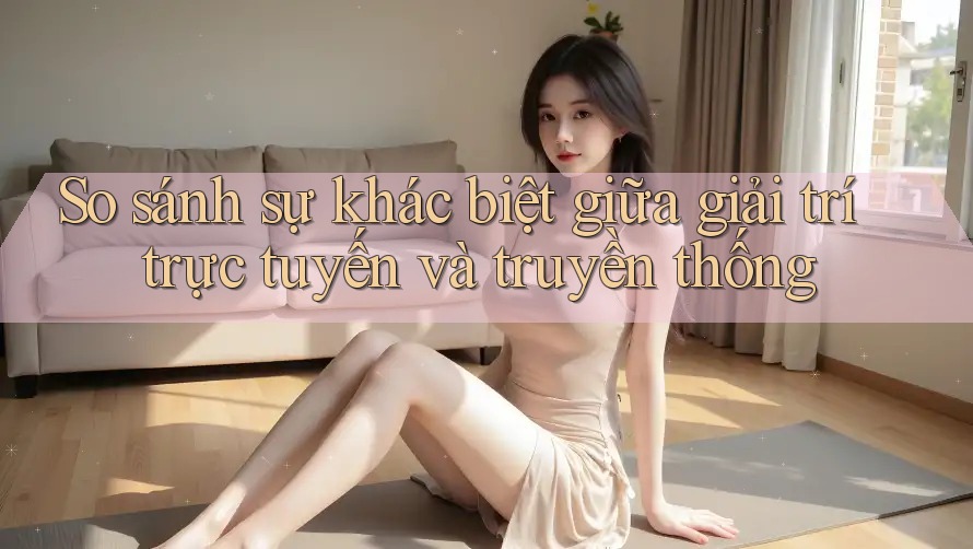 So sánh sự khác biệt giữa giải trí trực tuyến và truyền thống So sánh sự khác biệt giữa giải trí trực tuyến và truyền thống