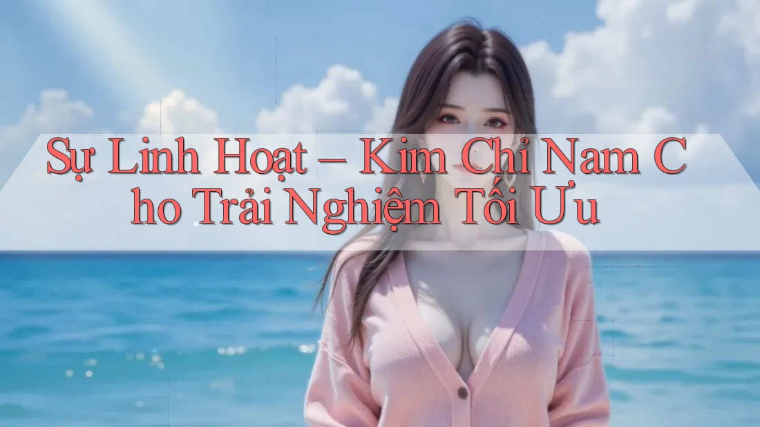 Sự Linh Hoạt – Kim Chỉ Nam Cho Trải Nghiệm Tối Ưu