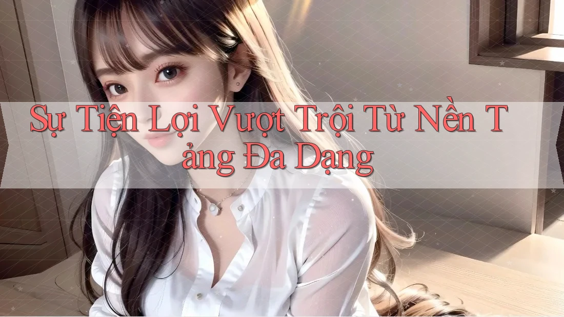 Sự Tiện Lợi Vượt Trội Từ Nền Tảng Đa Dạng