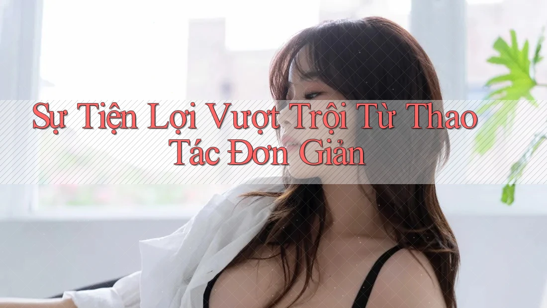 Sự Tiện Lợi Vượt Trội Từ Thao Tác Đơn Giản Sự Tiện Lợi Vượt Trội Từ Thao Tác Đơn Giản