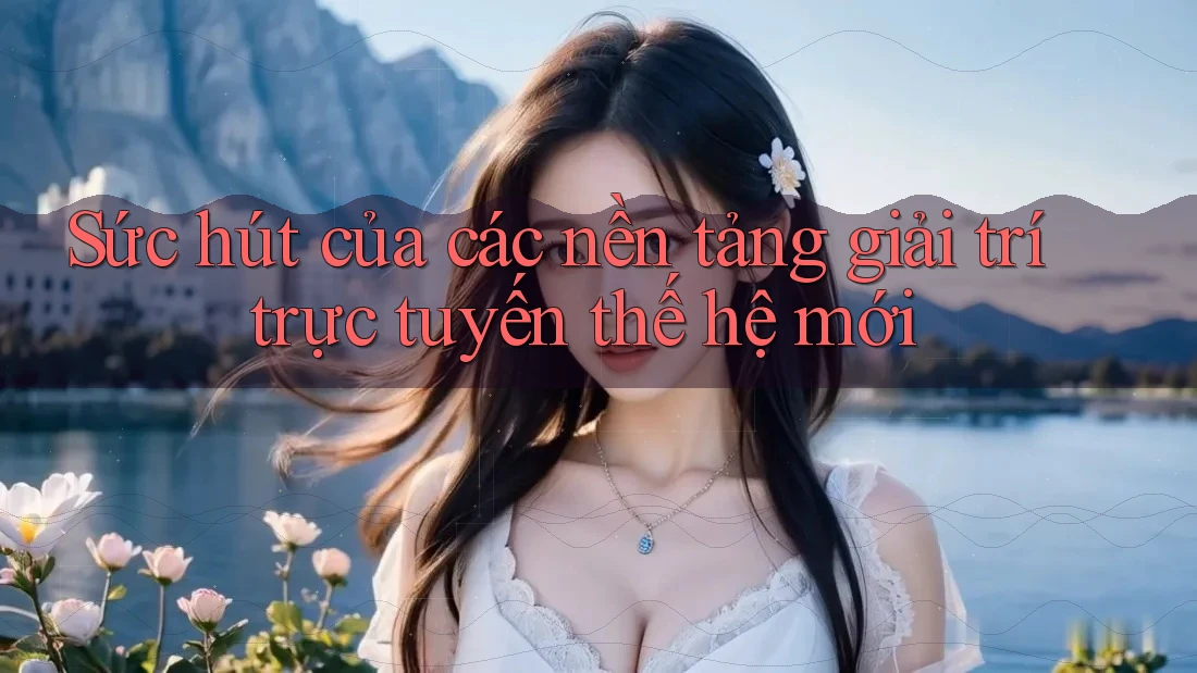 Sức hút của các nền tảng giải trí trực tuyến thế hệ mới