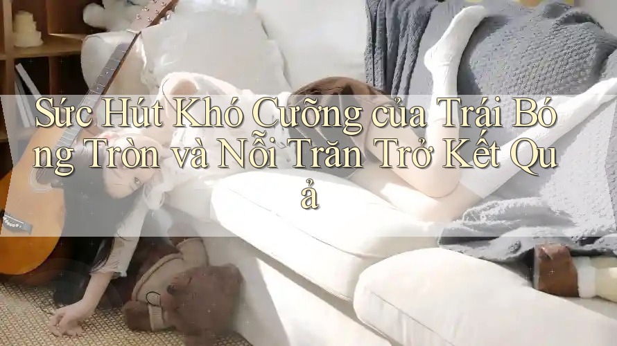 Sức Hút Khó Cưỡng của Trái Bóng Tròn và Nỗi Trăn Trở Kết Quả Sức Hút Khó Cưỡng của Trái Bóng Tròn và Nỗi Trăn Trở Kết Quả
